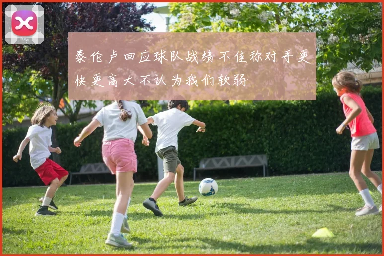 泰伦卢回应球队战绩不佳称对手更快更高大不认为我们软弱