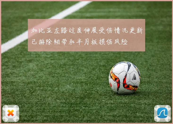 加比亚左膝过度伸展受伤情况更新已排除韧带和半月板损伤风险