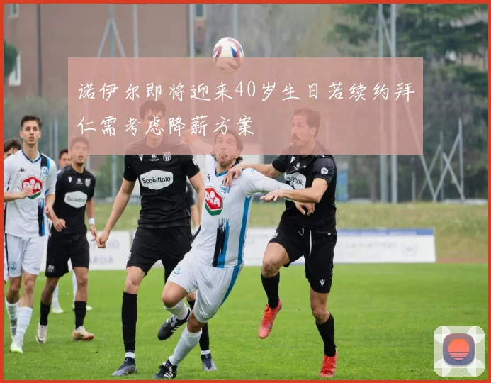 诺伊尔即将迎来40岁生日若续约拜仁需考虑降薪方案