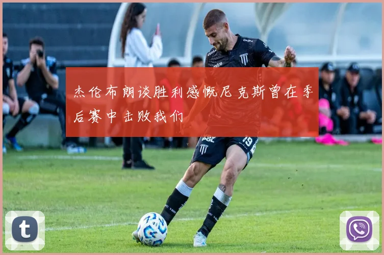 杰伦布朗谈胜利感慨尼克斯曾在季后赛中击败我们