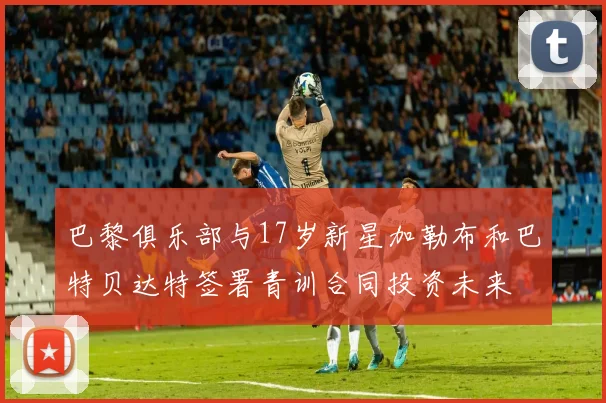 巴黎俱乐部与17岁新星加勒布和巴特贝达特签署青训合同投资未来