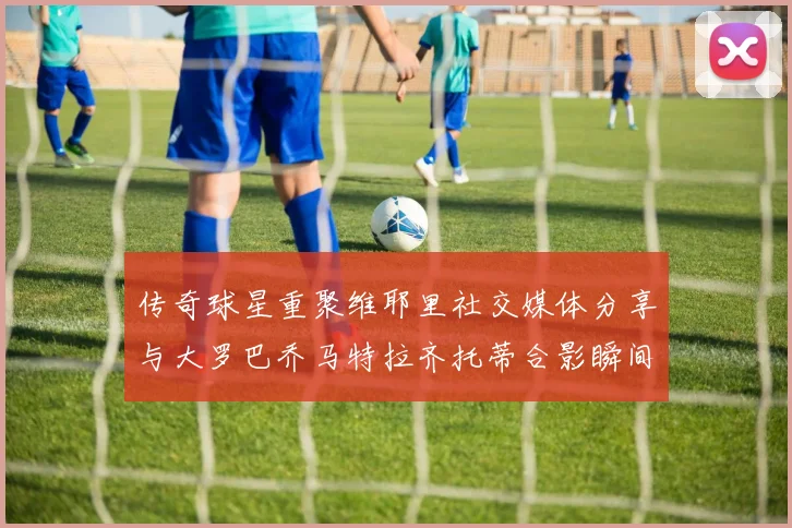 传奇球星重聚维耶里社交媒体分享与大罗巴乔马特拉齐托蒂合影瞬间