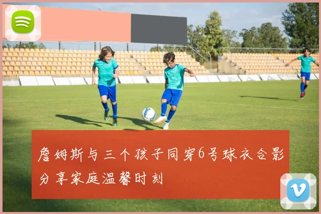 詹姆斯与三个孩子同穿6号球衣合影分享家庭温馨时刻
