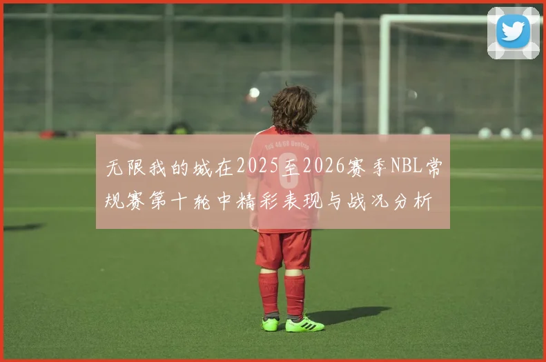 无限我的城在2025至2026赛季NBL常规赛第十轮中精彩表现与战况分析