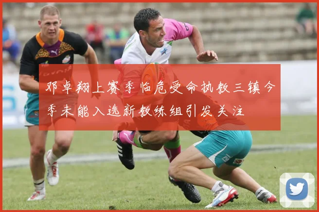 邓卓翔上赛季临危受命执教三镇今季未能入选新教练组引发关注