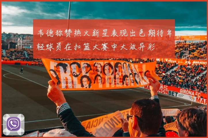 韦德称赞热火新星表现出色期待年轻球员在扣篮大赛中大放异彩