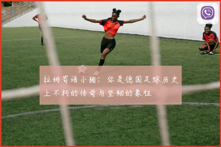 拉姆寄语小猪：你是德国足球历史上不朽的传奇与坚韧的象征