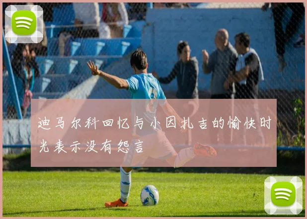 迪马尔科回忆与小因扎吉的愉快时光表示没有怨言