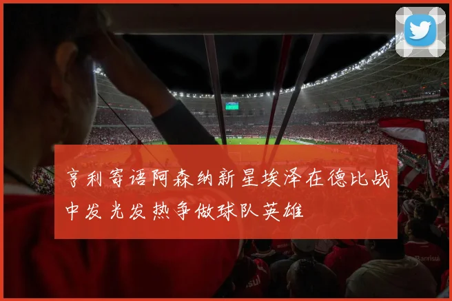 亨利寄语阿森纳新星埃泽在德比战中发光发热争做球队英雄