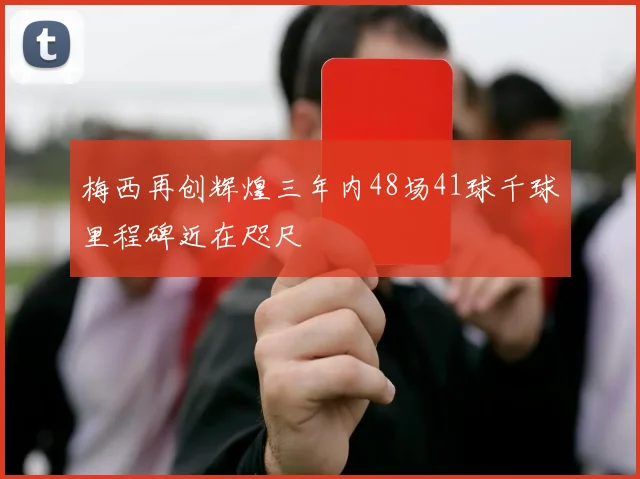 梅西再创辉煌三年内48场41球千球里程碑近在咫尺