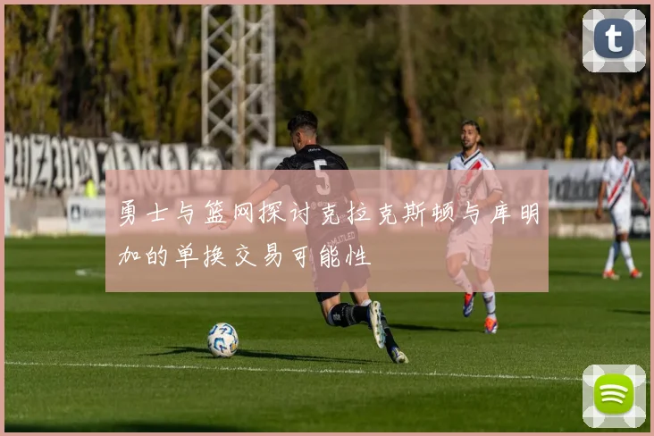 勇士与篮网探讨克拉克斯顿与库明加的单换交易可能性