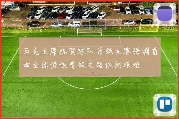 马竞主席祝贺球队晋级决赛强调首回合优势但晋级之路依然艰难