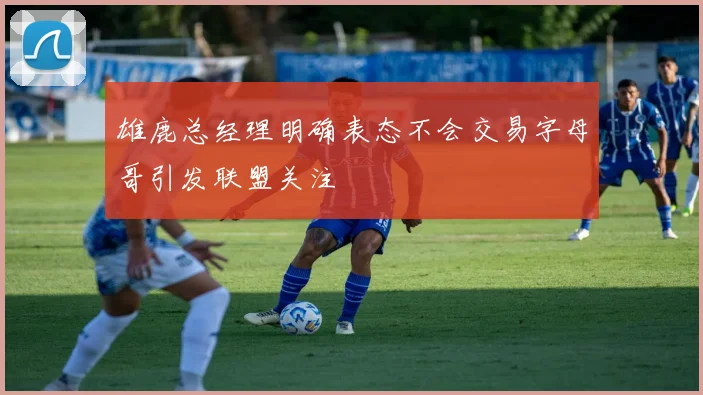 雄鹿总经理明确表态不会交易字母哥引发联盟关注