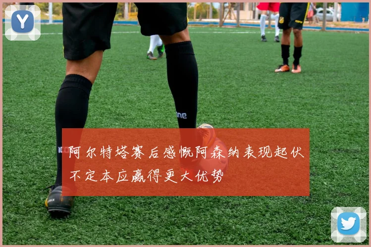 阿尔特塔赛后感慨阿森纳表现起伏不定本应赢得更大优势