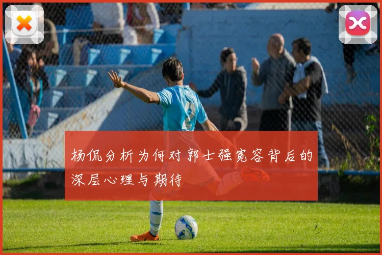 杨侃分析为何对郭士强宽容背后的深层心理与期待