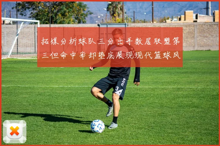 拓媒分析球队三分出手数居联盟第三但命中率却垫底展现现代篮球风格