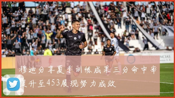 穆迪分享夏季训练成果三分命中率提升至453展现努力成效