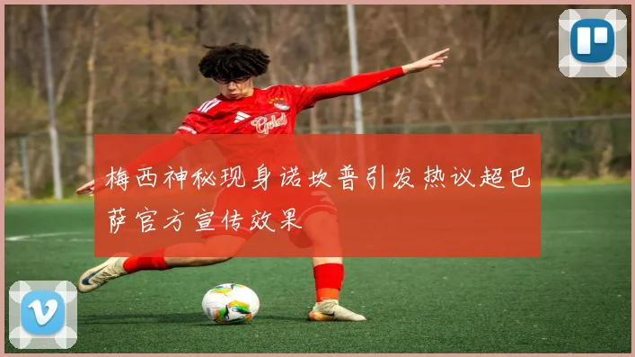 梅西神秘现身诺坎普引发热议超巴萨官方宣传效果