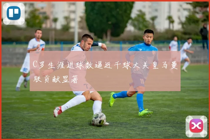 C罗生涯进球数逼近千球大关皇马曼联贡献显著
