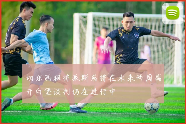 切尔西租将派斯或将在未来两周离开白堡谈判仍在进行中