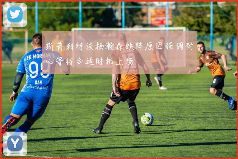 斯普利特谈杨瀚森缺阵原因强调耐心等待合适时机上场