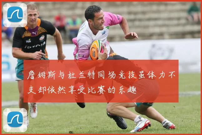 詹姆斯与杜兰特同场竞技虽体力不支却依然享受比赛的乐趣